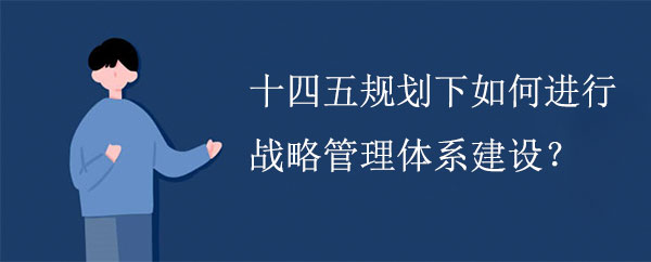 十四五規(guī)劃下如何進(jìn)行戰(zhàn)略管理體系建設(shè)？